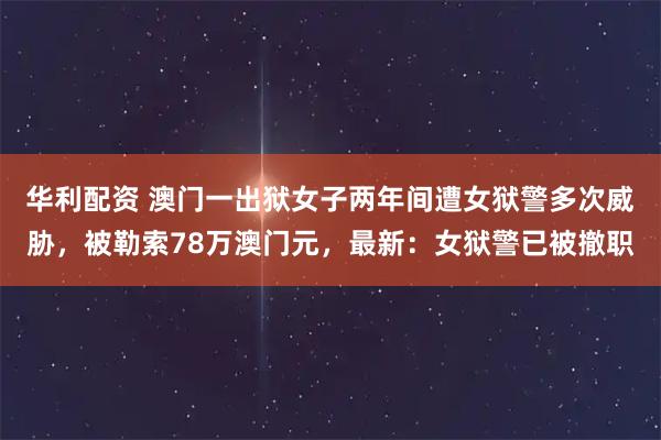 华利配资 澳门一出狱女子两年间遭女狱警多次威胁，被勒索78万澳门元，最新：女狱警已被撤职