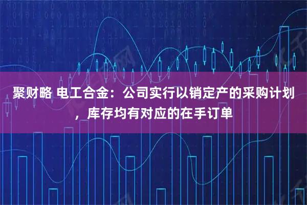聚财略 电工合金：公司实行以销定产的采购计划，库存均有对应的在手订单