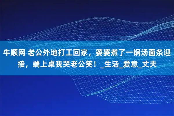 牛顺网 老公外地打工回家，婆婆煮了一锅汤面条迎接，端上桌我哭老公笑！_生活_爱意_丈夫
