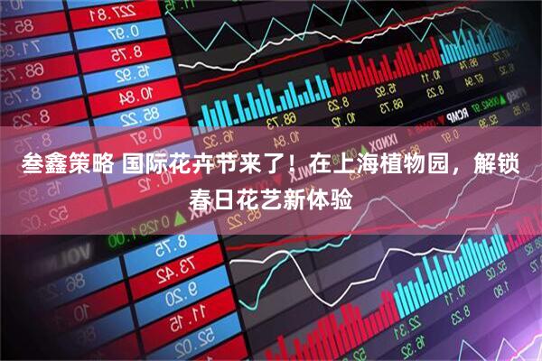 叁鑫策略 国际花卉节来了！在上海植物园，解锁春日花艺新体验