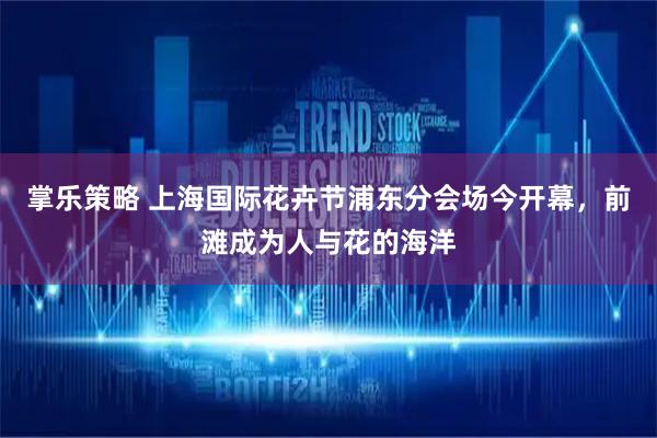 掌乐策略 上海国际花卉节浦东分会场今开幕，前滩成为人与花的海洋