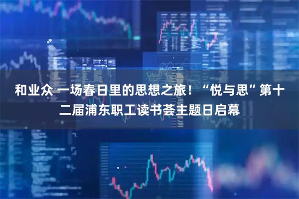 和业众 一场春日里的思想之旅！“悦与思”第十二届浦东职工读书荟主题日启幕