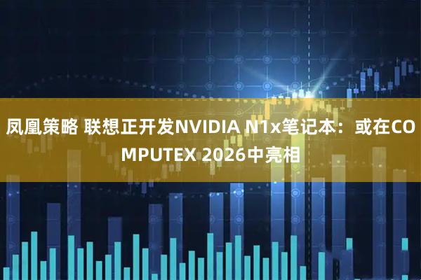 凤凰策略 联想正开发NVIDIA N1x笔记本：或在COMPUTEX 2026中亮相