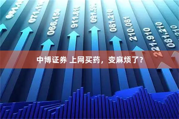 中博证券 上网买药，变麻烦了？