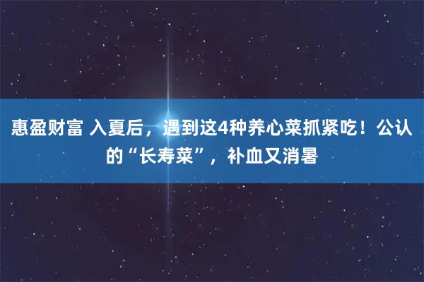 惠盈财富 入夏后，遇到这4种养心菜抓紧吃！公认的“长寿菜”，补血又消暑