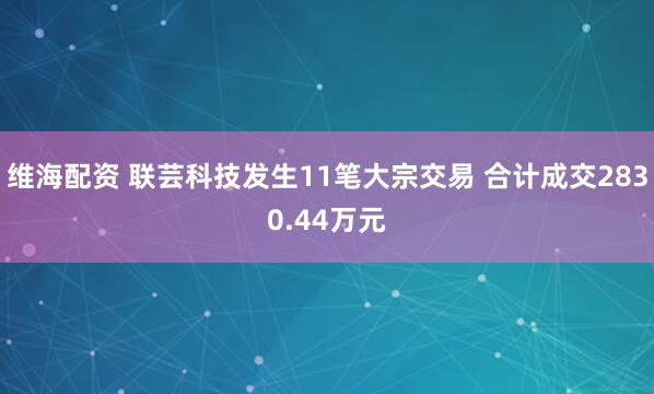 维海配资 联芸科技发生11笔大宗交易 合计成交2830.44万元