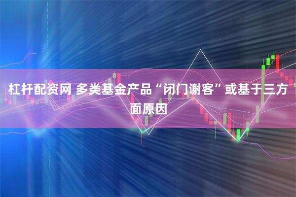 杠杆配资网 多类基金产品“闭门谢客”或基于三方面原因