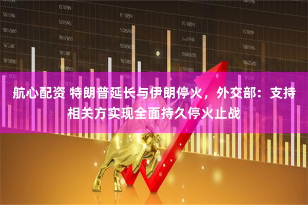 航心配资 特朗普延长与伊朗停火，外交部：支持相关方实现全面持久停火止战