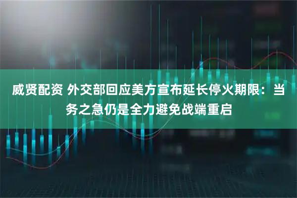 威贤配资 外交部回应美方宣布延长停火期限：当务之急仍是全力避免战端重启