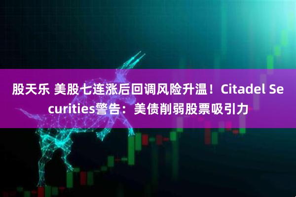 股天乐 美股七连涨后回调风险升温！Citadel Securities警告：美债削弱股票吸引力