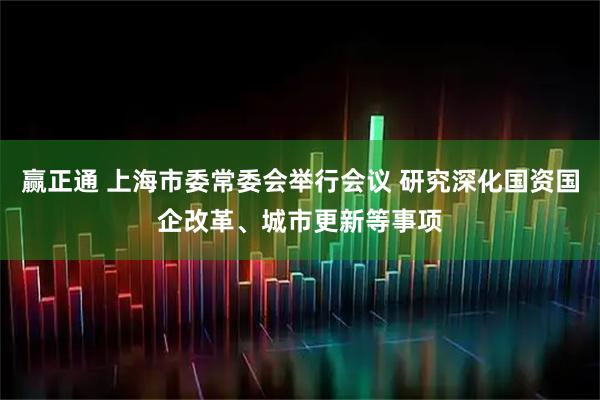 赢正通 上海市委常委会举行会议 研究深化国资国企改革、城市更新等事项
