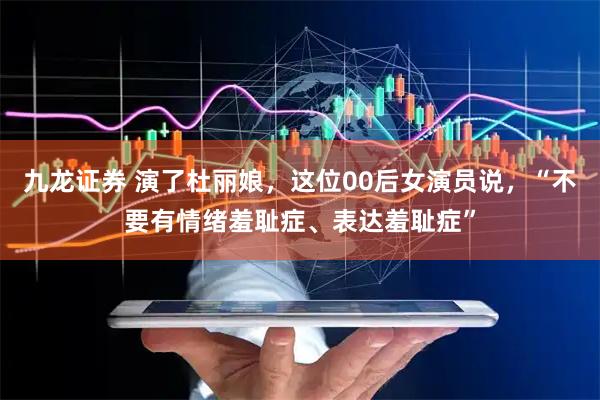 九龙证券 演了杜丽娘，这位00后女演员说，“不要有情绪羞耻症、表达羞耻症”