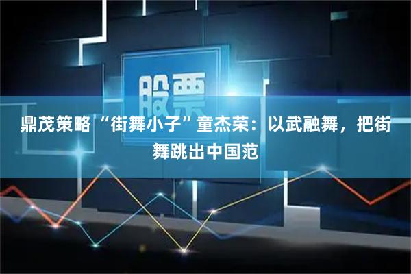鼎茂策略 “街舞小子”童杰荣：以武融舞，把街舞跳出中国范