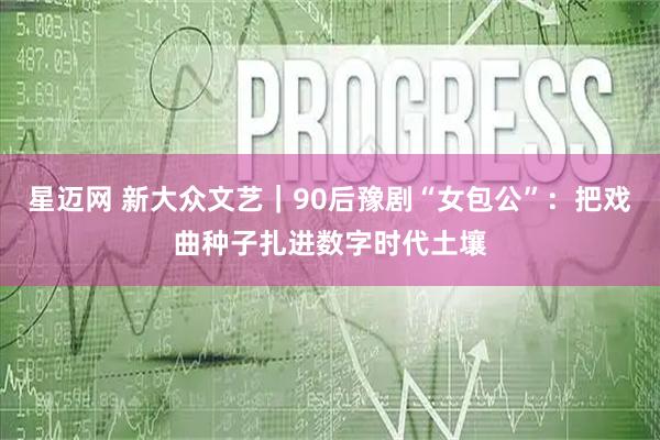 星迈网 新大众文艺｜90后豫剧“女包公”：把戏曲种子扎进数字时代土壤