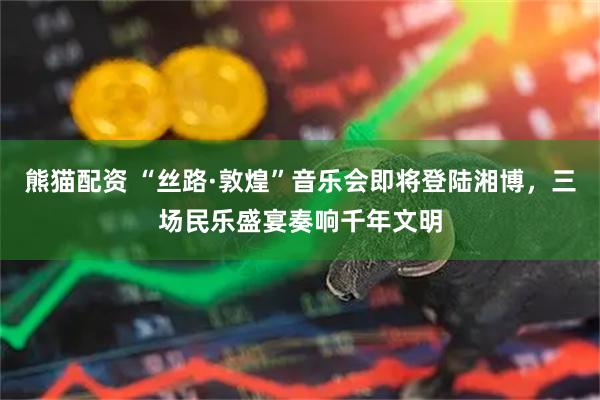 熊猫配资 “丝路·敦煌”音乐会即将登陆湘博，三场民乐盛宴奏响千年文明