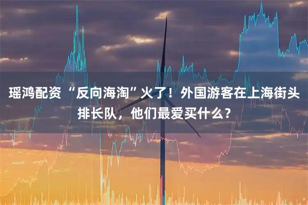 瑶鸿配资 “反向海淘”火了！外国游客在上海街头排长队，他们最爱买什么？