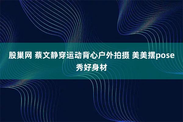 股巢网 蔡文静穿运动背心户外拍摄 美美摆pose秀好身材